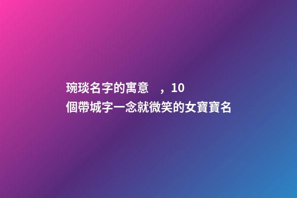 琬琰名字的寓意，10個帶城字一念就微笑的女寶寶名